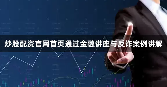 炒股配资官网首页通过金融讲座与反诈案例讲解