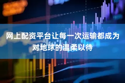 网上配资平台让每一次运输都成为对地球的温柔以待
