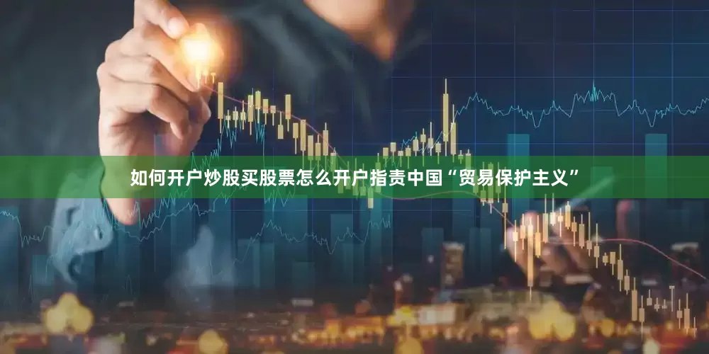 如何开户炒股买股票怎么开户指责中国“贸易保护主义”