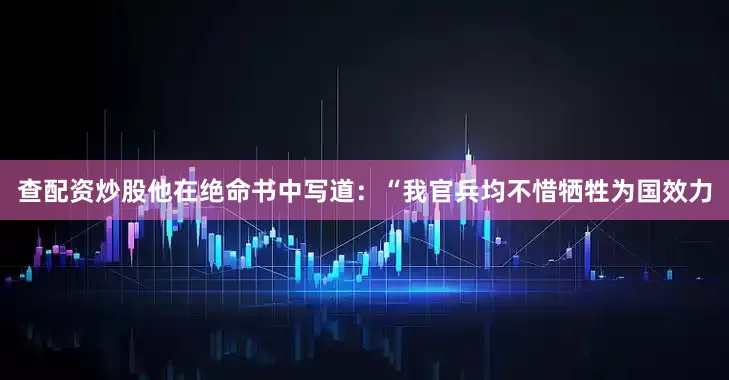 查配资炒股他在绝命书中写道：“我官兵均不惜牺牲为国效力