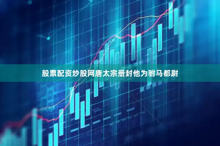 股票配资炒股网唐太宗册封他为驸马都尉