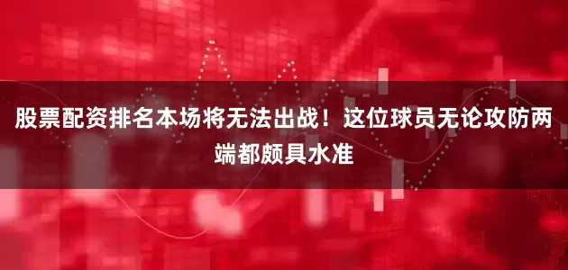 股票配资排名本场将无法出战！这位球员无论攻防两端都颇具水准