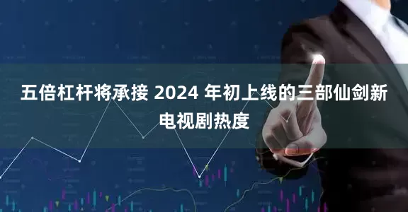 五倍杠杆将承接 2024 年初上线的三部仙剑新电视剧热度