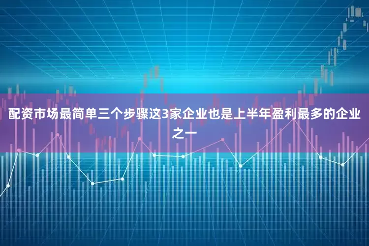 配资市场最简单三个步骤这3家企业也是上半年盈利最多的企业之一