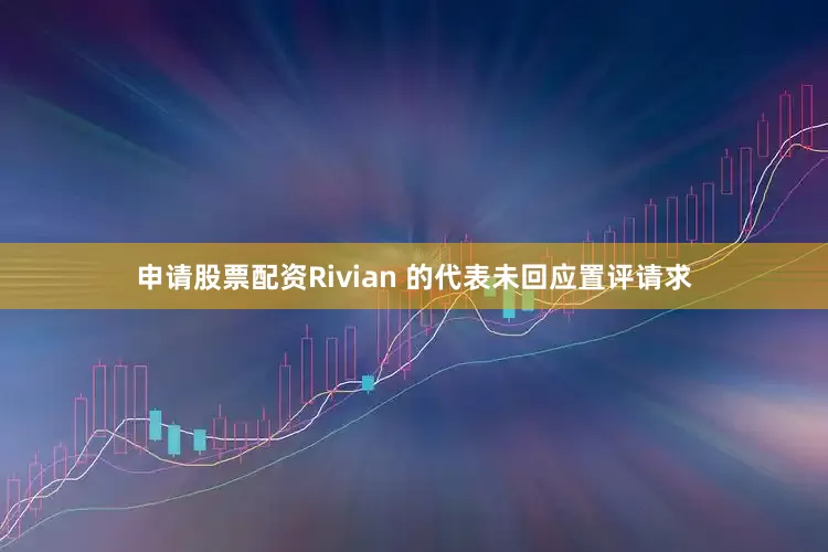 申请股票配资Rivian 的代表未回应置评请求